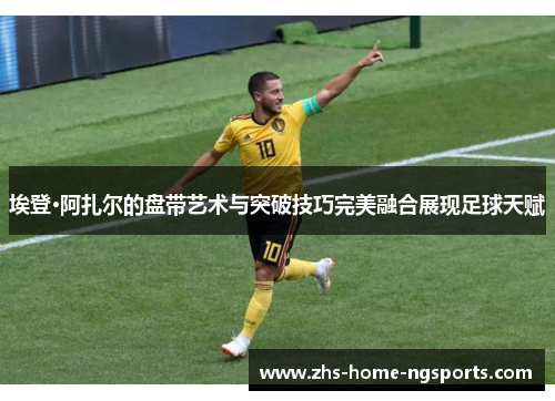 埃登·阿扎尔的盘带艺术与突破技巧完美融合展现足球天赋