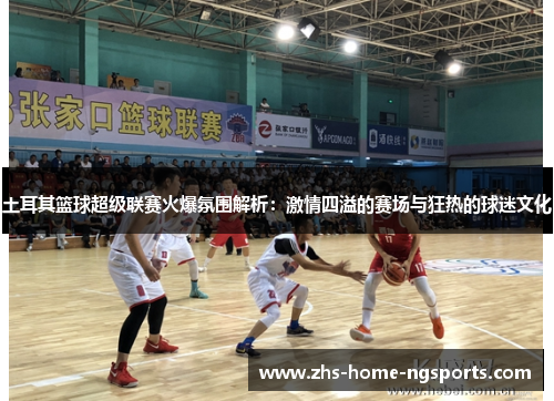 土耳其篮球超级联赛火爆氛围解析：激情四溢的赛场与狂热的球迷文化