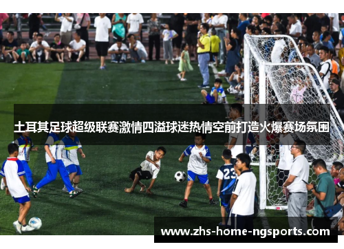 土耳其足球超级联赛激情四溢球迷热情空前打造火爆赛场氛围