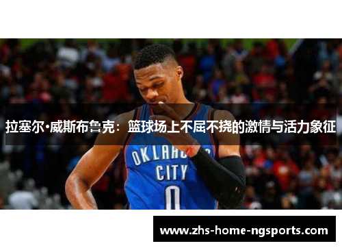 拉塞尔·威斯布鲁克：篮球场上不屈不挠的激情与活力象征