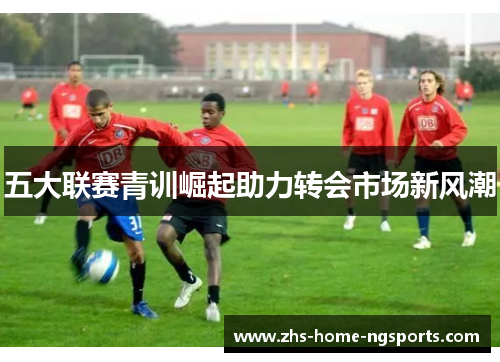 五大联赛青训崛起助力转会市场新风潮