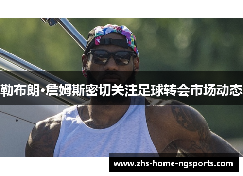 勒布朗·詹姆斯密切关注足球转会市场动态